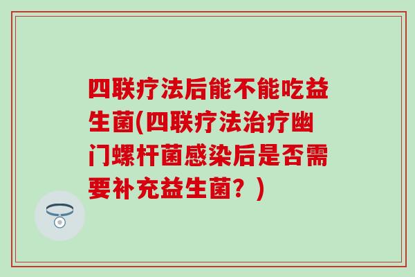 四联疗法后能不能吃益生菌(四联疗法幽门螺杆菌后是否需要补充益生菌?) 四联疗法后能不能吃益生菌(四联疗法幽门螺杆菌后是否需要补充益生菌?)