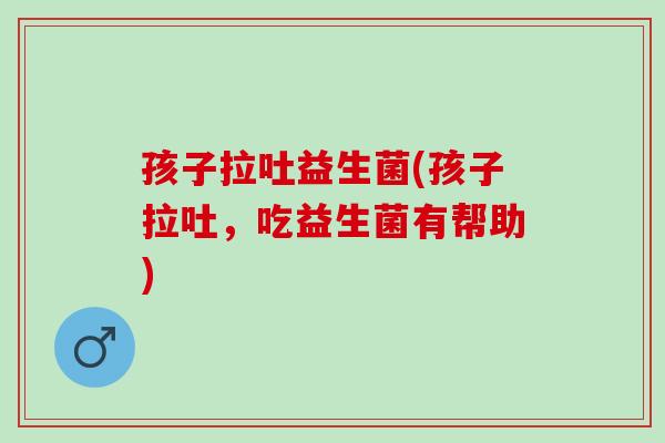 孩子拉吐益生菌(孩子拉吐，吃益生菌有帮助)