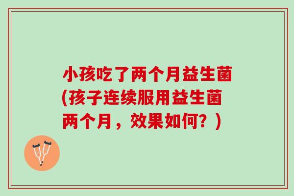 小孩吃了两个月益生菌(孩子连续服用益生菌两个月,效果如何?) 小孩吃了两个月益生菌(孩子连续服用益生菌两个月,效果如何?)