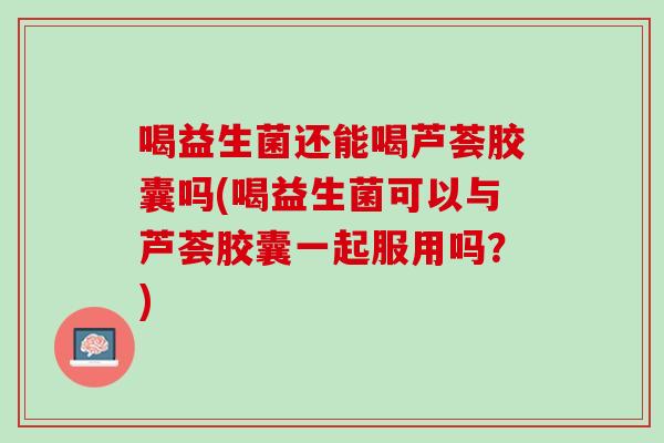 喝益生菌还能喝芦荟胶囊吗(喝益生菌可以与芦荟胶囊一起服用吗？)