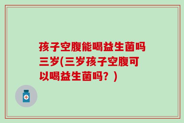孩子空腹能喝益生菌吗三岁(三岁孩子空腹可以喝益生菌吗？)