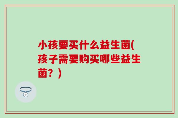 小孩要买什么益生菌(孩子需要购买哪些益生菌？)