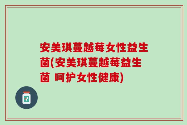 安美琪蔓越莓女性益生菌(安美琪蔓越莓益生菌 呵护女性健康)