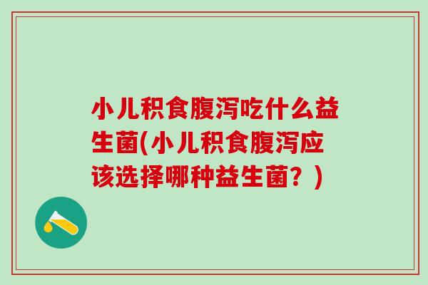 小儿积食腹泻吃什么益生菌(小儿积食腹泻应该选择哪种益生菌？)