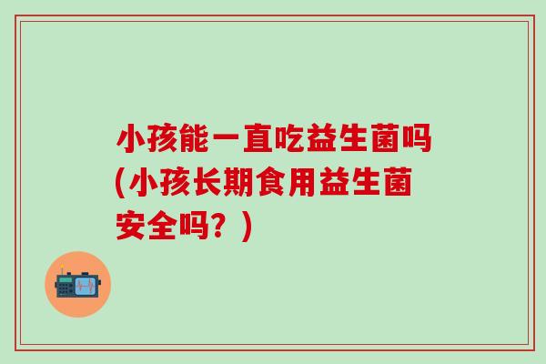 小孩能一直吃益生菌吗(小孩长期食用益生菌安全吗？)