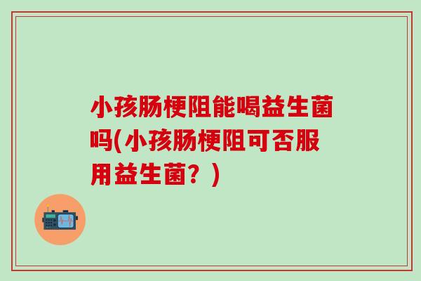 小孩肠梗阻能喝益生菌吗(小孩肠梗阻可否服用益生菌？)