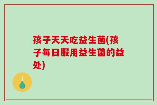 孩子天天吃益生菌(孩子每日服用益生菌的益处)