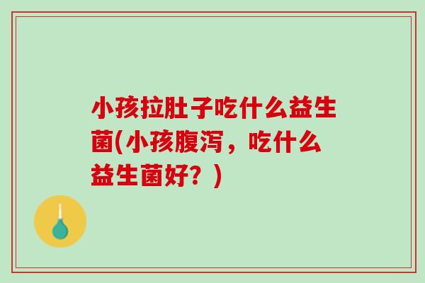 小孩拉肚子吃什么益生菌(小孩,吃什么益生菌好?) 小孩拉肚子吃什么益生菌(小孩,吃什么益生菌好?)