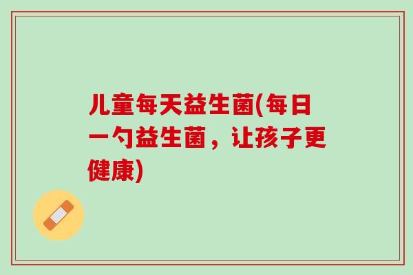 儿童每天益生菌(每日一勺益生菌，让孩子更健康)