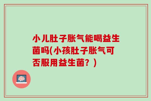 小儿肚子胀气能喝益生菌吗(小孩肚子胀气可否服用益生菌？)