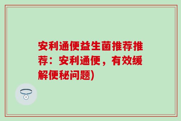 安利通便益生菌推荐推荐：安利通便，有效缓解便秘问题)