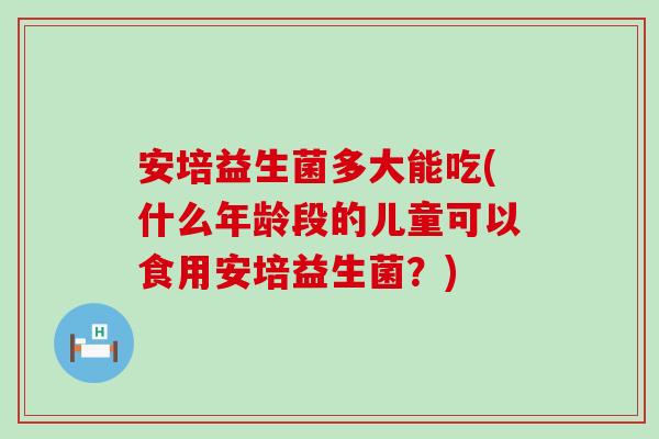 安培益生菌多大能吃(什么年龄段的儿童可以食用安培益生菌？)