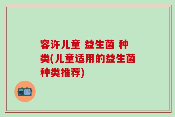 容许儿童 益生菌 种类(儿童适用的益生菌种类推荐)