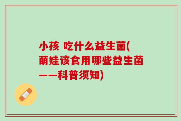 小孩 吃什么益生菌(萌娃该食用哪些益生菌——科普须知)