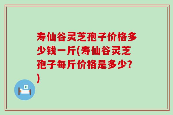 寿仙谷灵芝孢子价格多少钱一斤(寿仙谷灵芝孢子每斤价格是多少？)