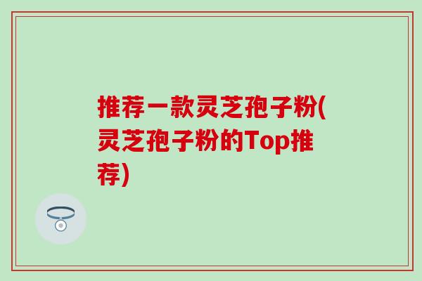 推荐一款灵芝孢子粉(灵芝孢子粉的Top推荐)