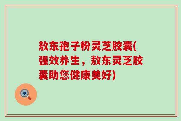 敖东孢子粉灵芝胶囊(强效养生，敖东灵芝胶囊助您健康美好)