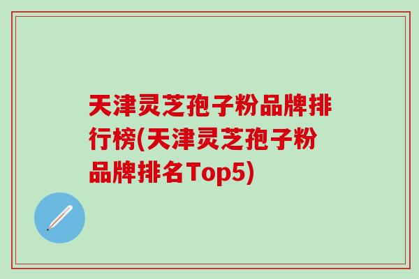 天津灵芝孢子粉品牌排行榜(天津灵芝孢子粉品牌排名Top5)