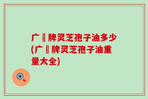 广葯牌灵芝孢子油多少(广葯牌灵芝孢子油重量大全)