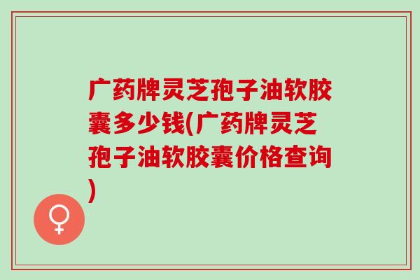 广药牌灵芝孢子油软胶囊多少钱(广药牌灵芝孢子油软胶囊价格查询)
