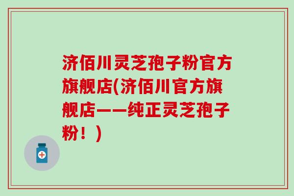济佰川灵芝孢子粉官方旗舰店(济佰川官方旗舰店——纯正灵芝孢子粉！)