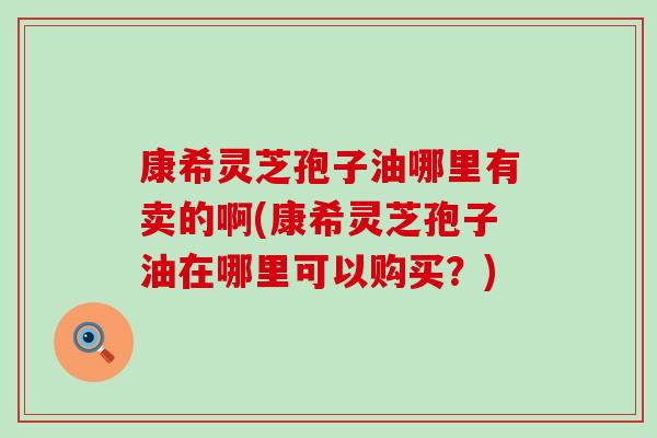 康希灵芝孢子油哪里有卖的啊(康希灵芝孢子油在哪里可以购买？)