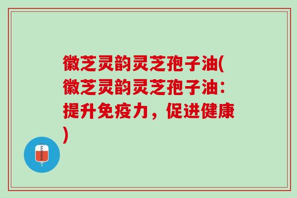 徽芝灵韵灵芝孢子油(徽芝灵韵灵芝孢子油：提升免疫力，促进健康)