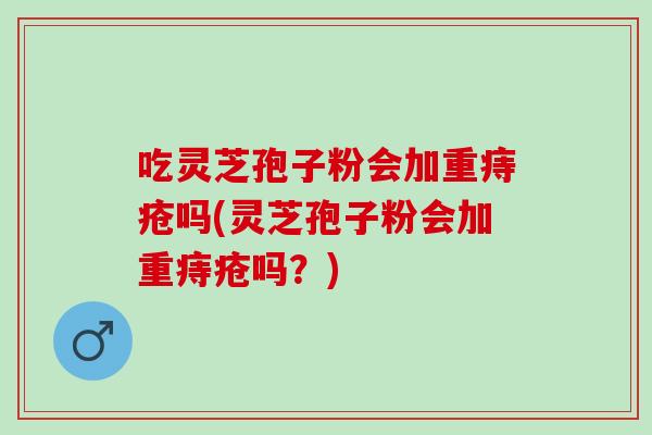 吃灵芝孢子粉会加重痔疮吗(灵芝孢子粉会加重痔疮吗？)