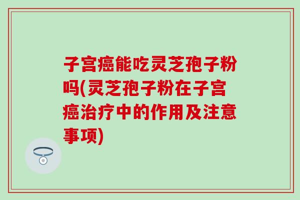 子宫癌能吃灵芝孢子粉吗(灵芝孢子粉在子宫癌治疗中的作用及注意事项)