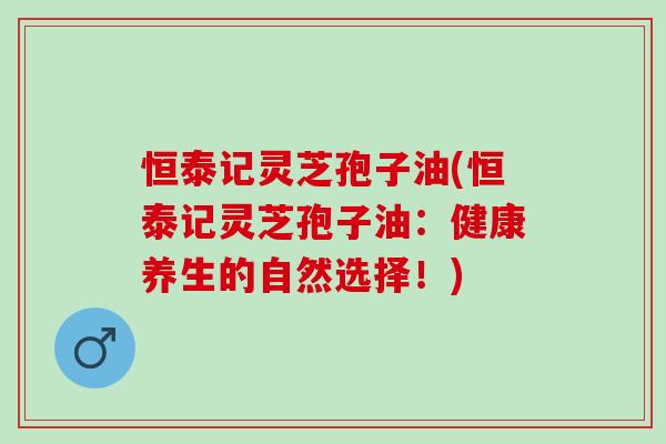 恒泰记灵芝孢子油(恒泰记灵芝孢子油：健康养生的自然选择！)
