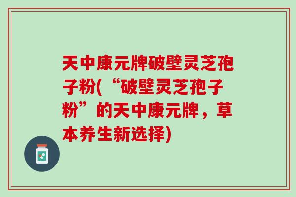 天中康元牌破壁灵芝孢子粉(“破壁灵芝孢子粉”的天中康元牌，草本养生新选择)