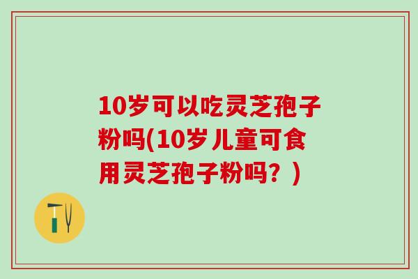 10岁可以吃灵芝孢子粉吗(10岁儿童可食用灵芝孢子粉吗？)