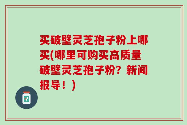 买破壁灵芝孢子粉上哪买(哪里可购买高质量破壁灵芝孢子粉？新闻报导！)