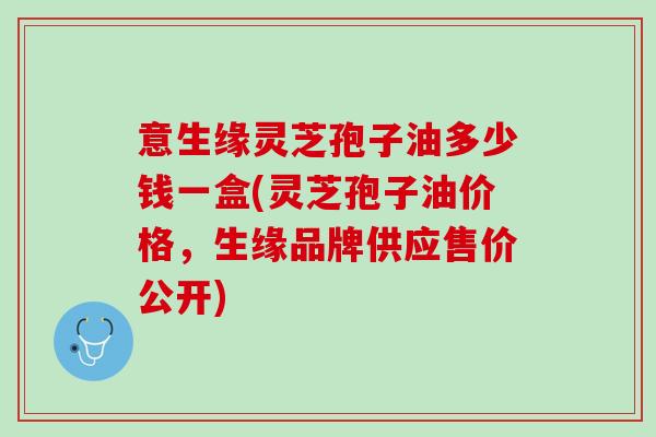 意生缘灵芝孢子油多少钱一盒(灵芝孢子油价格，生缘品牌供应售价公开)