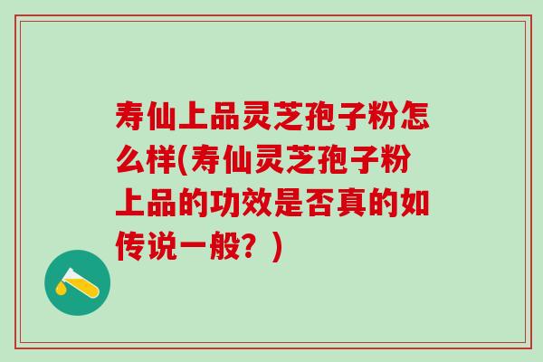 寿仙上品灵芝孢子粉怎么样(寿仙灵芝孢子粉上品的功效是否真的如传说一般？)