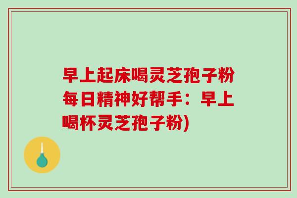 早上起床喝灵芝孢子粉每日精神好帮手：早上喝杯灵芝孢子粉)