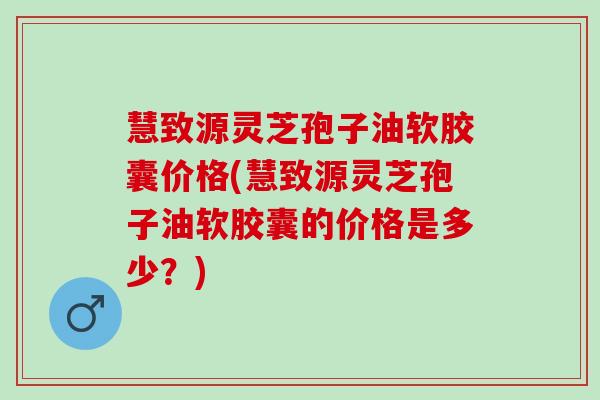 慧致源灵芝孢子油软胶囊价格(慧致源灵芝孢子油软胶囊的价格是多少？)