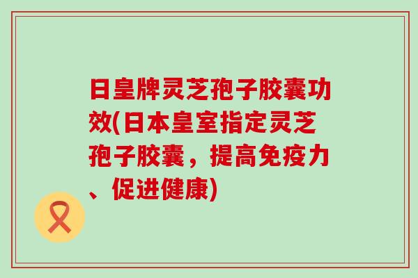 日皇牌灵芝孢子胶囊功效(日本皇室指定灵芝孢子胶囊，提高免疫力、促进健康)