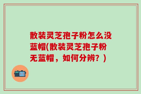 散装灵芝孢子粉怎么没蓝帽(散装灵芝孢子粉无蓝帽，如何分辨？)