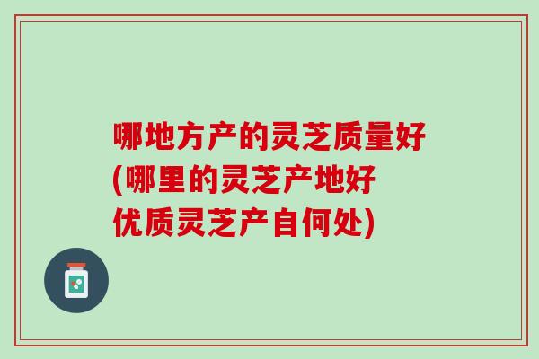 哪地方产的灵芝质量好(哪里的灵芝产地好 优质灵芝产自何处)