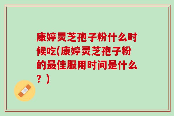 康婷灵芝孢子粉什么时候吃(康婷灵芝孢子粉的最佳服用时间是什么？)