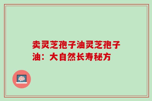 卖灵芝孢子油灵芝孢子油:大自然长寿秘方 卖灵芝孢子油灵芝孢子油:大自然长寿秘方