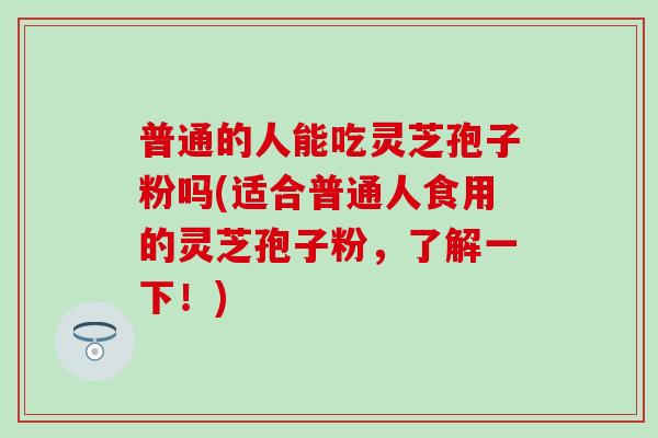 普通的人能吃灵芝孢子粉吗(适合普通人食用的灵芝孢子粉，了解一下！)