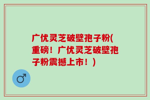 广优灵芝破壁孢子粉(重磅！广优灵芝破壁孢子粉震撼上市！)