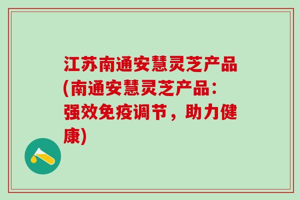 江苏南通安慧灵芝产品(南通安慧灵芝产品：强效免疫调节，助力健康)
