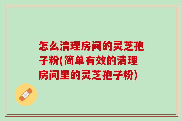 怎么清理房间的灵芝孢子粉(简单有效的清理房间里的灵芝孢子粉)
