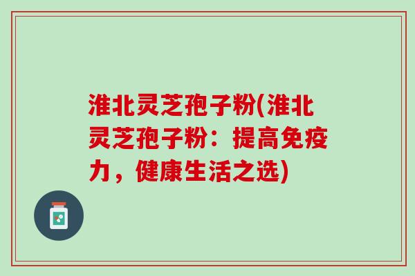 淮北灵芝孢子粉(淮北灵芝孢子粉：提高免疫力，健康生活之选)