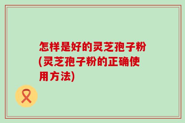 怎样是好的灵芝孢子粉(灵芝孢子粉的正确使用方法)