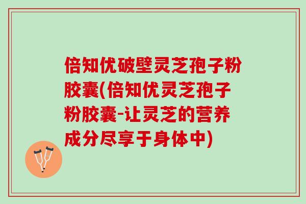 倍知优破壁灵芝孢子粉胶囊(倍知优灵芝孢子粉胶囊-让灵芝的营养成分尽享于身体中)