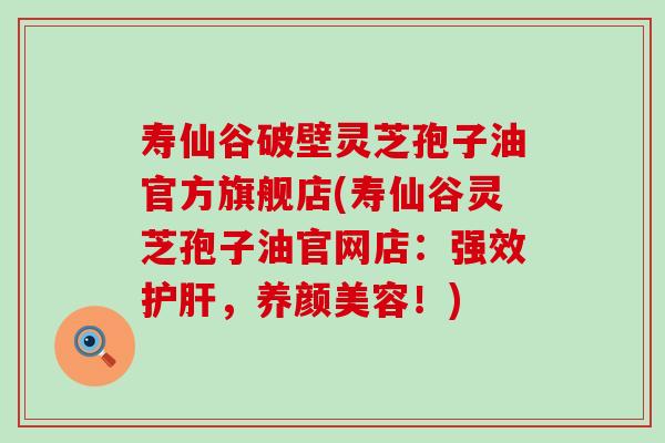 寿仙谷破壁灵芝孢子油官方旗舰店(寿仙谷灵芝孢子油官网店：强效护肝，养颜美容！)